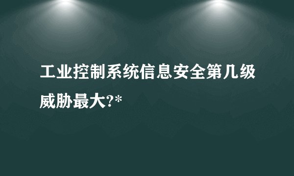 工业控制系统信息安全第几级威胁最大?*