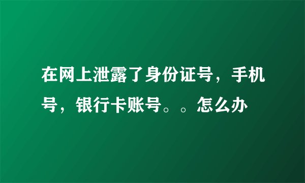 在网上泄露了身份证号，手机号，银行卡账号。。怎么办