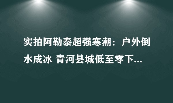 实拍阿勒泰超强寒潮：户外倒水成冰 青河县城低至零下42.1℃