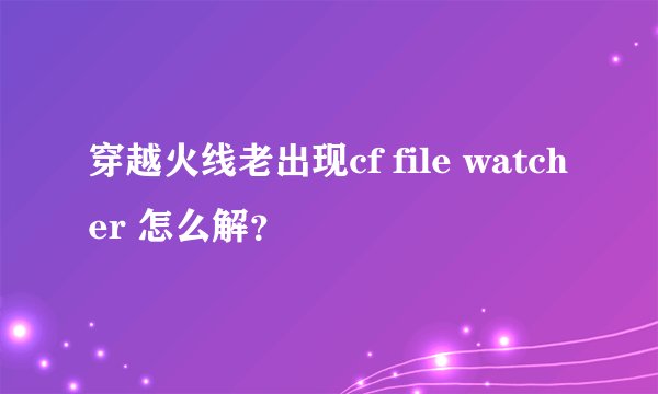 穿越火线老出现cf file watcher 怎么解？