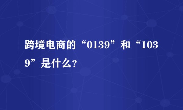 跨境电商的“0139”和“1039”是什么？