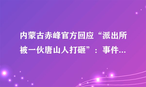 内蒙古赤峰官方回应“派出所被一伙唐山人打砸”：事件属实，已转交扫黑办