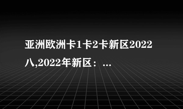 亚洲欧洲卡1卡2卡新区2022八,2022年新区：亚欧卡1卡2联合。