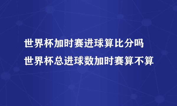 世界杯加时赛进球算比分吗 世界杯总进球数加时赛算不算