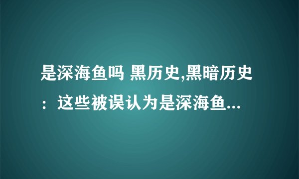 是深海鱼吗 黑历史,黑暗历史：这些被误认为是深海鱼的生物，你一定认识几个！