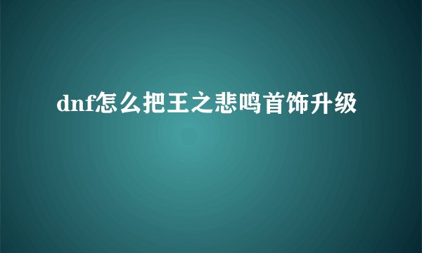 dnf怎么把王之悲鸣首饰升级