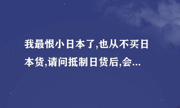 我最恨小日本了,也从不买日本货,请问抵制日货后,会不会对我国的经?