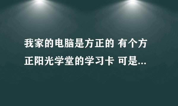 我家的电脑是方正的 有个方正阳光学堂的学习卡 可是不会注册 那位同胞也是这型号的电脑 告诉我怎么用啊