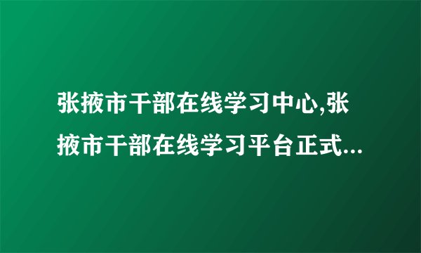 张掖市干部在线学习中心,张掖市干部在线学习平台正式上线，助力干部学习交流