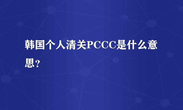 韩国个人清关PCCC是什么意思？