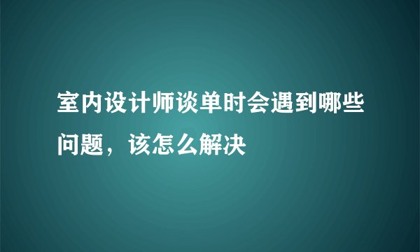 室内设计师谈单时会遇到哪些问题，该怎么解决