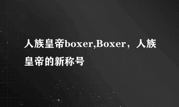 人族皇帝boxer,Boxer，人族皇帝的新称号