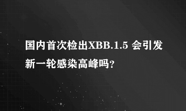 国内首次检出XBB.1.5 会引发新一轮感染高峰吗？