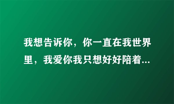 我想告诉你，你一直在我世界里，我爱你我只想好好陪着你就这一辈子。翻译成英语