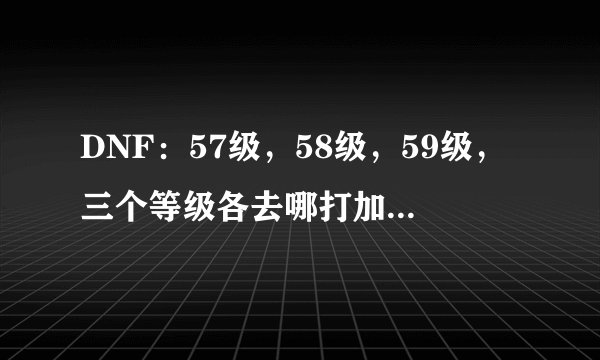 DNF：57级，58级，59级，三个等级各去哪打加的经验多，升级快