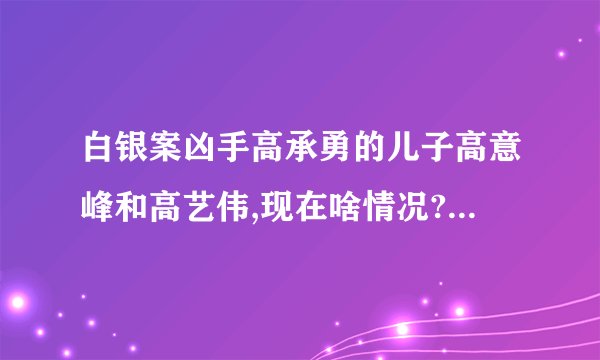 白银案凶手高承勇的儿子高意峰和高艺伟,现在啥情况?有消息吗