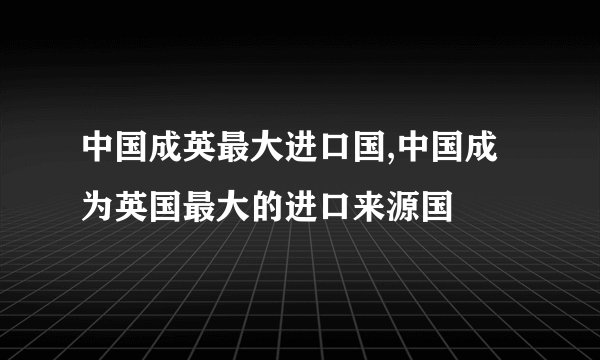 中国成英最大进口国,中国成为英国最大的进口来源国
