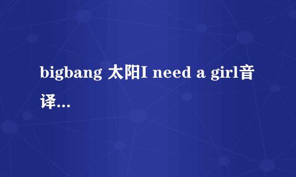 bigbang 太阳I need a girl音译 不是中文翻译 不要罗马音
