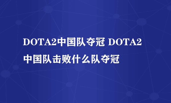 DOTA2中国队夺冠 DOTA2中国队击败什么队夺冠