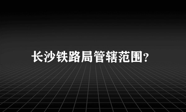 长沙铁路局管辖范围？