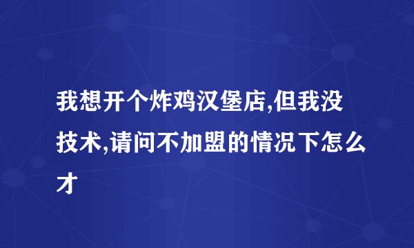 我想开个炸鸡汉堡店,但我没技术,请问不加盟的情况下怎么才