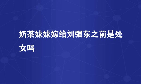 奶茶妹妹嫁给刘强东之前是处女吗