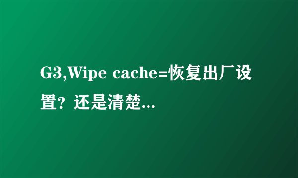G3,Wipe cache=恢复出厂设置？还是清楚系统缓存？ Wipe cache会不会手机里所有东西都没了？