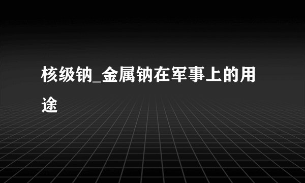 核级钠_金属钠在军事上的用途