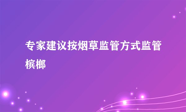 专家建议按烟草监管方式监管槟榔