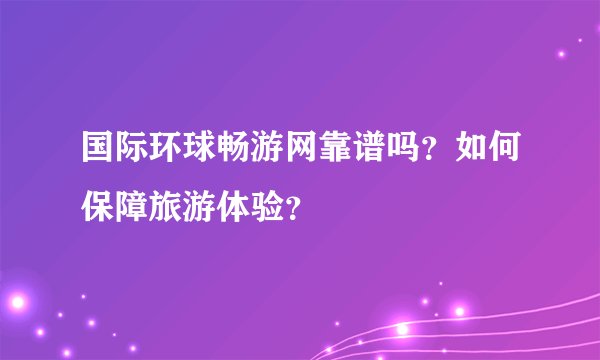 国际环球畅游网靠谱吗？如何保障旅游体验？