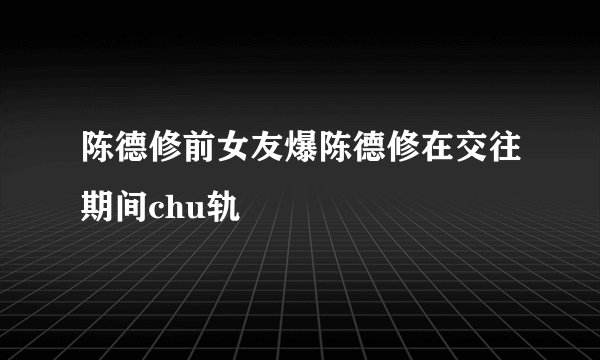 陈德修前女友爆陈德修在交往期间chu轨