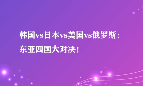 韩国vs日本vs美国vs俄罗斯：东亚四国大对决！