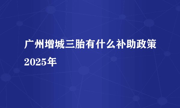 广州增城三胎有什么补助政策2025年