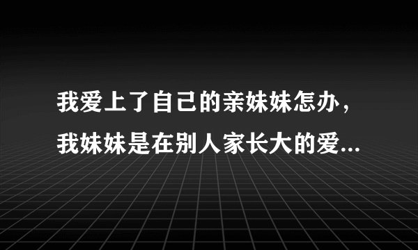 我爱上了自己的亲妹妹怎办，我妹妹是在别人家长大的爱上她后慢慢才知道她是我亲妹妹，她是我一直接追求的