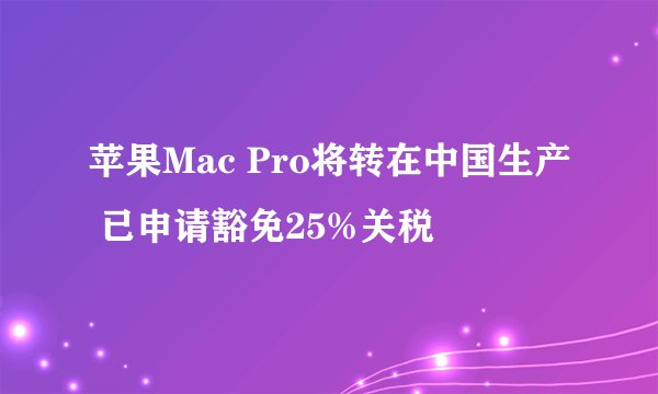 苹果Mac Pro将转在中国生产 已申请豁免25%关税