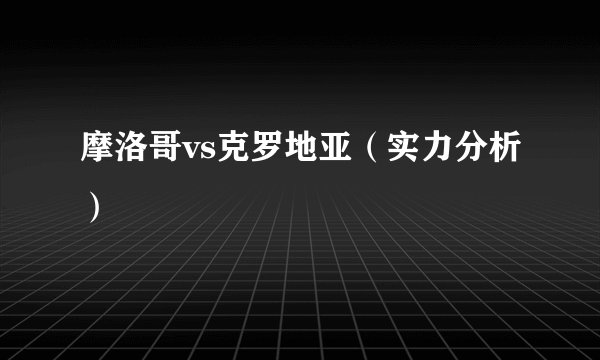摩洛哥vs克罗地亚（实力分析）