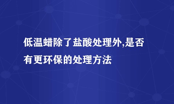 低温蜡除了盐酸处理外,是否有更环保的处理方法