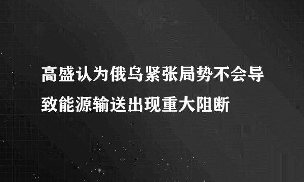 高盛认为俄乌紧张局势不会导致能源输送出现重大阻断