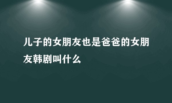 儿子的女朋友也是爸爸的女朋友韩剧叫什么