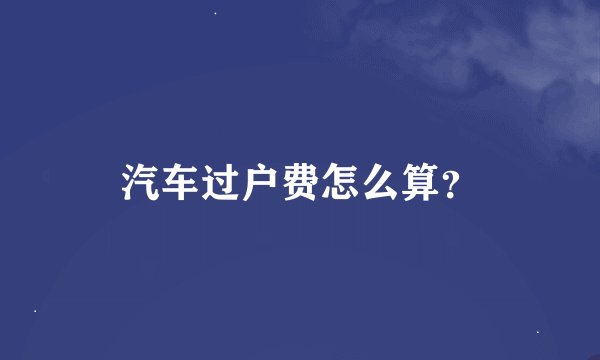 汽车过户费怎么算？