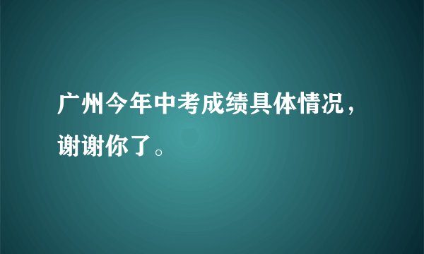 广州今年中考成绩具体情况，谢谢你了。