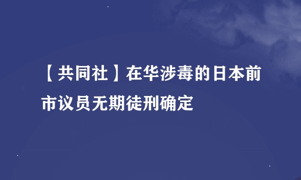 【共同社】在华涉毒的日本前市议员无期徒刑确定