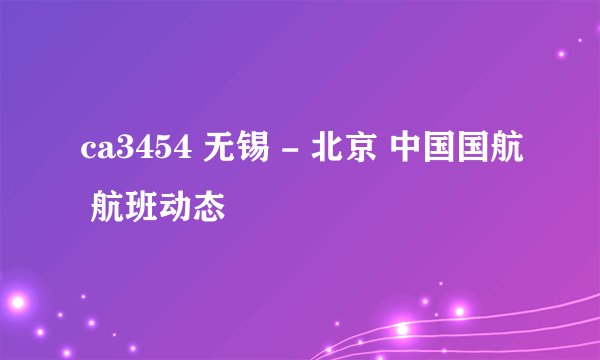 ca3454 无锡 - 北京 中国国航 航班动态