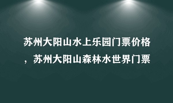 苏州大阳山水上乐园门票价格，苏州大阳山森林水世界门票