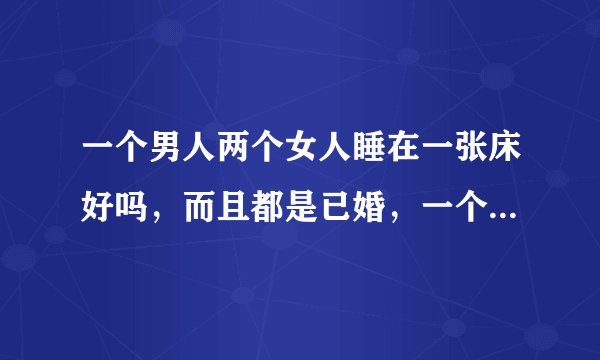 一个男人两个女人睡在一张床好吗，而且都是已婚，一个老婆，一个老婆的朋友，我怕影响不好，老婆说我思想