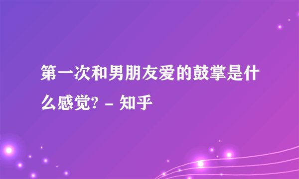 第一次和男朋友爱的鼓掌是什么感觉? - 知乎