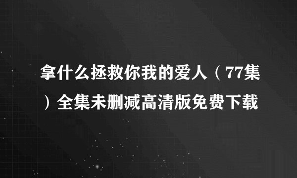 拿什么拯救你我的爱人（77集）全集未删减高清版免费下载