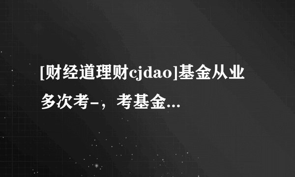 [财经道理财cjdao]基金从业 多次考-，考基金从业资格证的条件