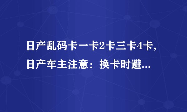 日产乱码卡一卡2卡三卡4卡,日产车主注意:换卡时避免乱码问题!