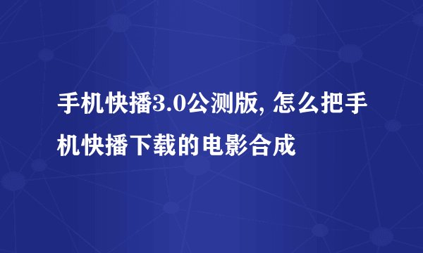手机快播3.0公测版, 怎么把手机快播下载的电影合成